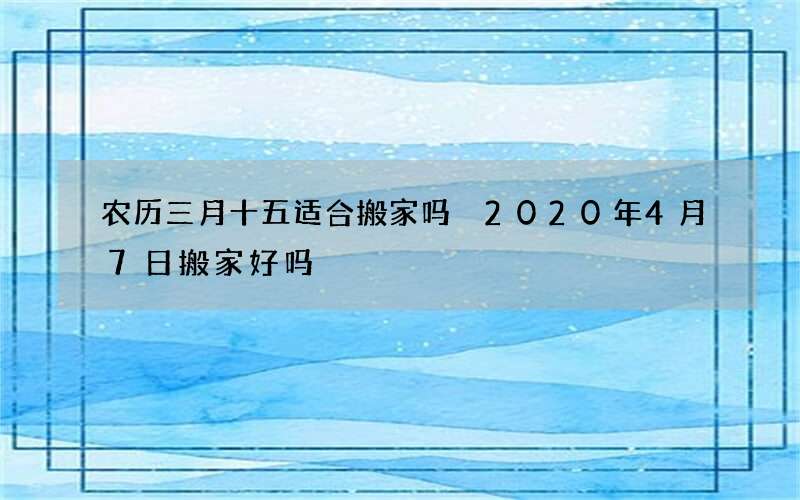 农历三月十五适合搬家吗 2020年4月7日搬家好吗